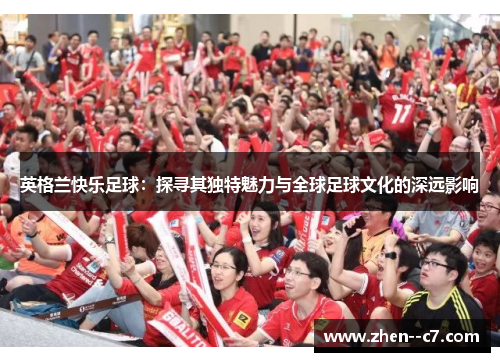 英格兰快乐足球:探寻其独特魅力与全球足球文化的深远影响 英格兰快乐足球:探寻其独特魅力与全球足球文化的深远影响