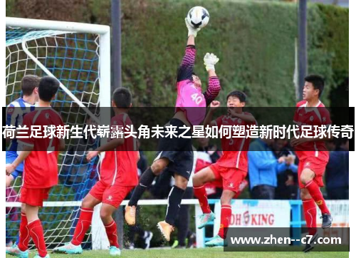 荷兰足球新生代崭露头角未来之星如何塑造新时代足球传奇 荷兰足球新生代崭露头角未来之星如何塑造新时代足球传奇