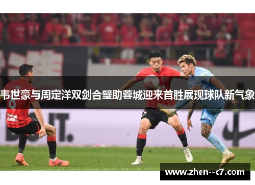 韦世豪与周定洋双剑合璧助蓉城迎来首胜展现球队新气象