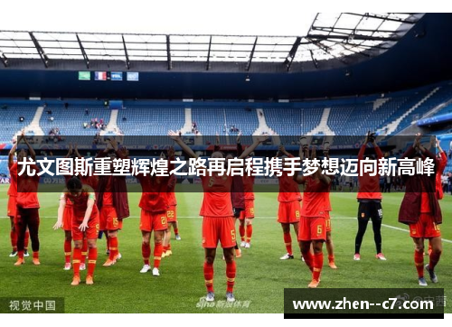 尤文图斯重塑辉煌之路再启程携手梦想迈向新高峰