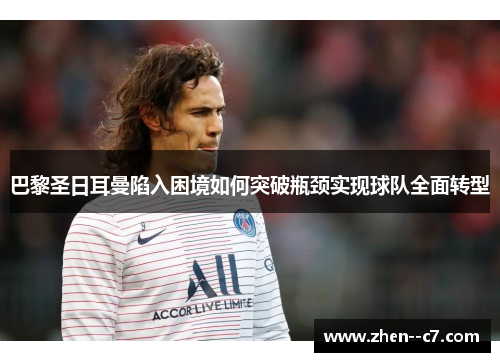 巴黎圣日耳曼陷入困境如何突破瓶颈实现球队全面转型