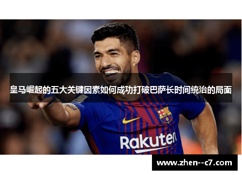 皇马崛起的五大关键因素如何成功打破巴萨长时间统治的局面 皇马崛起的五大关键因素如何成功打破巴萨长时间统治的局面