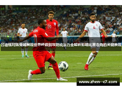 吕迪格对阵曼城展现世界杯级别攻防统治力全解析影响比赛走向的关键表现 吕迪格对阵曼城展现世界杯级别攻防统治力全解析影响比赛走向的关键表现