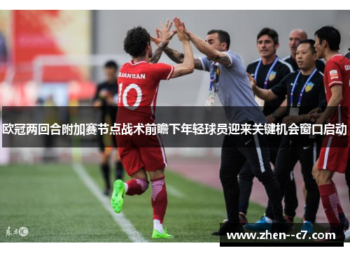欧冠两回合附加赛节点战术前瞻下年轻球员迎来关键机会窗口启动 欧冠两回合附加赛节点战术前瞻下年轻球员迎来关键机会窗口启动