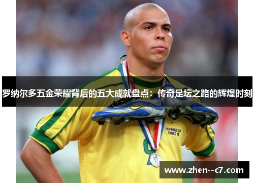 罗纳尔多五金荣耀背后的五大成就盘点：传奇足坛之路的辉煌时刻