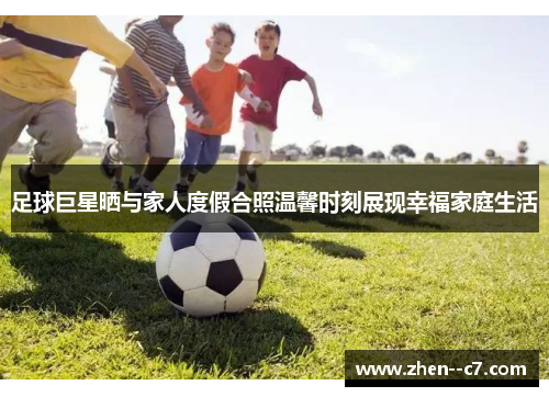 足球巨星晒与家人度假合照温馨时刻展现幸福家庭生活 足球巨星晒与家人度假合照温馨时刻展现幸福家庭生活