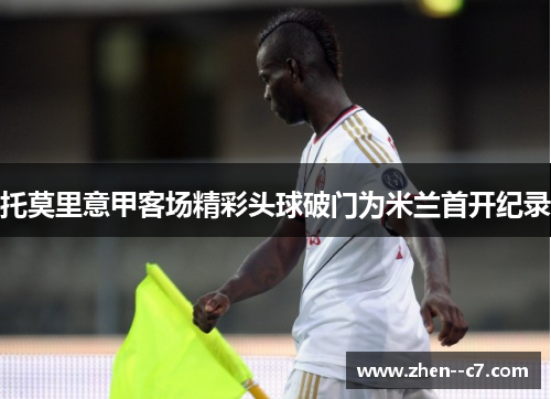 托莫里意甲客场精彩头球破门为米兰首开纪录