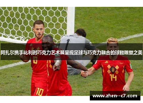 阿扎尔携手比利时巧克力艺术展呈现足球与巧克力融合的球鞋雕塑之美