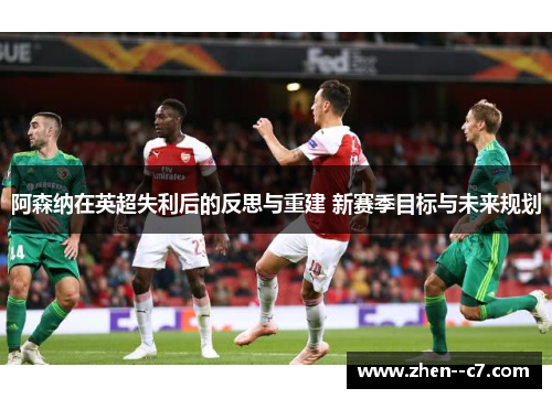 阿森纳在英超失利后的反思与重建 新赛季目标与未来规划
